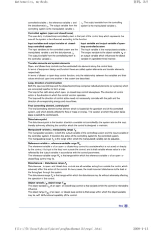 controlled variable x, the reference variable w and
the disturbance(s) z1
. The output variable from the
controlling system is the manipulated variable y.
z1
. The output variable from the controlling
system is the manipulated variable y.
Controlled system (open and closed loops)
The open-loop or closed-loop controlled system is that part of the control loop which represents the
area of the system to be influenced according to the function.
Input variables and output variable of closed-
loop controlled system
The input variables to the controlled system are the
manipulated variable y and the disturbances z2
.
The output variable from the controlled system is
the controlled variable x.
Input variable and output variable of open-
loop controlled system
The input variable is the manipulated variable y.
The output variable is the object variable xA
or
an output variable which influences the object
variable in a predetermined manner.
Transfer elements and system elements
Open- and closed-loop controls can be subdivided into elements along the control loop.
In terms of equipment design and function these are called system elements and transfer elements,
respectively.
In terms of closed- or open-loop control function, only the relationship between the variables and their
values which act upon one another in the system are described.
Loop, direction of control action
Both the open control loop and the closed control loop comprise individual elements (or systems) which
are connected together to form a loop.
The loop is that path along which open- or closed-loop control takes place. The direction of control
action is the direction in which the control function operates.
The loop and the direction of control action need not necessarily coincide with the path and the
direction of corresponding energy and mass flows.
Final controlling element, control point
The final controlling element is that element which is located at the upstream end of the controlled
system, and which directly affects the flow of mass or energy. The location at which this action takes
place is called the control point.
Disturbance point
The disturbance point is the location at which a variable not controlled by the system acts on the loop,
thereby adversely affecting the condition which the control is designed to maintain.
Manipulated variable y, manipulating range Yh
The manipulated variable y is both the output variable of the controlling system and the input variable of
the controlled system. It transfers the action of the controlling system to the controlled system.
The manipulating range Yh
is the range within which the manipulated variable can be adjusted.
Reference variable w, reference-variable range Wh
The reference variable w of an open- or closed-loop control is a variable which is not acted on directly
by the control; it is input to the loop from outside the control, and is that variable whose value is to be
reflected by the output variable in accordance with the control parameters.
The reference-variable range Wh
is that range within which the reference variable w of an open- or
closed-loop control may lie.
Disturbances z, disturbance range Zh
Disturbances z in open- and closed-loop controls are all variables acting from outside the control which
adversely affect the action of the control. In many cases, the most important disturbance is the load or
the throughput through the system.
The disturbance range Zh
is that range within which the disturbance may lie without adversely affecting
the operation of the control.
Object variable xA, object range XAh
The object variable xA
of an open- or closed-loop control is that variable which the control is intended to
influence.
The object range XAh
of an open- or closed-loop control is that range within which the object variable
may lie, with full functional capability of the control.
页码，2/6
Mathematics, methods
2008-1-13
file://D:boschboschdatenengmathematikregel.html
 
