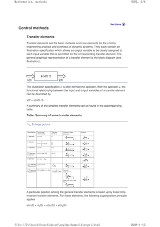 Control methods
Transfer elements
Transfer elements are the basic modules and core elements for the control-
engineering analysis and synthesis of dynamic systems. They each contain an
illustration specification which allows an output variable to be clearly assigned to
each input variable that is permitted for the corresponding transfer element. The
general graphical representation of a transfer element is the block diagram (see
illustration).
The illustration specification φ is often termed the operator. With the operator φ, the
functional relationship between the input and output variables of a transfer element
can be described by
y(t) = φ(u(t), t).
A summary of the simplest transfer elements can be found in the accompanying
table.
Table: Summary of some transfer elements
Enlarge picture
A particular position among the general transfer elements is taken up by linear time-
invariant transfer elements. For these elements, the following superposition principle
applies
φ(u1(t) + u2(t)) = φ(u1(t)) + φ(u2(t))
页码，3/6
Mathematics, methods
2008-1-13
file://D:boschboschdatenengmathematikregel.html
 