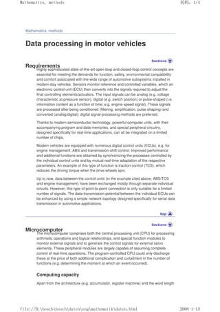 Mathematics, methods
Data processing in motor vehicles
Requirements
Highly sophisticated state-of-the-art open-loop and closed-loop control concepts are
essential for meeting the demands for function, safety, environmental compatibility
and comfort associated with the wide range of automotive subsystems installed in
modern-day vehicles. Sensors monitor reference and controlled variables, which an
electronic control unit (ECU) then converts into the signals required to adjust the
final controlling elements/actuators. The input signals can be analog (e.g. voltage
characteristic at pressure sensor), digital (e.g. switch position) or pulse-shaped (i.e.
information content as a function of time; e.g. engine-speed signal). These signals
are processed after being conditioned (filtering, amplification, pulse shaping) and
converted (analog/digital); digital signal-processing methods are preferred.
Thanks to modern semiconductor technology, powerful computer units, with their
accompanying program and data memories, and special peripheral circuitry,
designed specifically for real-time applications, can all be integrated on a limited
number of chips.
Modern vehicles are equipped with numerous digital control units (ECUs), e.g. for
engine management, ABS and transmission-shift control. Improved performance
and additional functions are obtained by synchronizing the processes controlled by
the individual control units and by mutual real-time adaptation of the respective
parameters. An example of this type of function is traction control (TCS), which
reduces the driving torque when the drive wheels spin.
Up to now, data between the control units (in the example cited above, ABS/TCS
and engine management) have been exchanged mostly through separate individual
circuits. However, this type of point-to-point connection is only suitable for a limited
number of signals. The data-transmission potential between the individual ECUs can
be enhanced by using a simple network topology designed specifically for serial data
transmission in automotive applications.
Microcomputer
The microcomputer comprises both the central processing unit (CPU) for processing
arithmetic operations and logical relationships, and special function modules to
monitor external signals and to generate the control signals for external servo
elements. These peripheral modules are largely capable of assuming complete
control of real-time operations. The program-controlled CPU could only discharge
these at the price of both additional complication and curtailment in the number of
functions (e.g. determining the moment at which an event occurred).
Computing capacity
Apart from the architecture (e.g. accumulator, register machine) and the word length
页码，1/4
Mathematics, methods
2008-1-13
file://D:boschboschdatenengmathematikdaten.html
 