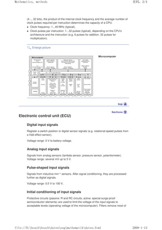 (4 ... 32 bits), the product of the internal clock frequency and the average number of
clock pulses required per instruction determines the capacity of a CPU:
 Clock frequency: 1...40 MHz (typical),
 Clock pulses per instruction: 1...32 pulses (typical), depending on the CPU's
architecture and the instruction (e.g. 6 pulses for addition, 32 pulses for
multiplication).
Enlarge picture
Microcomputer
Electronic control unit (ECU)
Digital input signals
Register a switch position or digital sensor signals (e.g. rotational-speed pulses from
a Hall-effect sensor).
Voltage range: 0 V to battery voltage.
Analog input signals
Signals from analog sensors (lambda sensor, pressure sensor, potentiometer).
Voltage range: several mV up to 5 V.
Pulse-shaped input signals
Signals from inductive min–1 sensors. After signal conditioning, they are processed
further as digital signals.
Voltage range: 0.5 V to 100 V.
Initial conditioning of input signals
Protective circuits (passive: R and RC circuits; active: special surge-proof
semiconductor elements) are used to limit the voltage of the input signals to
acceptable levels (operating voltage of the microcomputer). Filters remove most of
页码，2/4
Mathematics, methods
2008-1-13
file://D:boschboschdatenengmathematikdaten.html
 