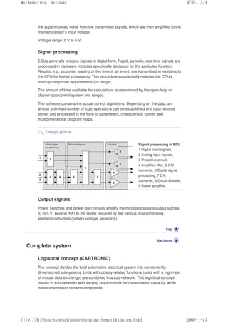 the superimposed noise from the transmitted signals, which are then amplified to the
microprocessor's input voltage.
Voltage range: 0 V to 5 V.
Signal processing
ECUs generally process signals in digital form. Rapid, periodic, real-time signals are
processed in hardware modules specifically designed for the particular function.
Results, e.g. a counter reading or the time of an event, are transmitted in registers to
the CPU for further processing. This procedure substantially reduces the CPU's
interrupt-response requirements (µs range).
The amount of time available for calculations is determined by the open-loop or
closed-loop control system (ms range).
The software contains the actual control algorithms. Depending on the data, an
almost unlimited number of logic operations can be established and data records
stored and processed in the form of parameters, characteristic curves and
multidimensional program maps.
Enlarge picture
Signal processing in ECU
1 Digital input signals,
2 Analog input signals,
3 Protective circuit,
4 Amplifier, filter, 5 A/D
converter, 6 Digital signal
processing, 7 D/A
converter, 8 Circuit-breaker,
9 Power amplifier.
Output signals
Power switches and power-gain circuits amplify the microprocessor's output signals
(0 to 5 V, several mA) to the levels required by the various final-controlling
elements/actuators (battery voltage, several A).
Complete system
Logistical concept (CARTRONIC)
The concept divides the total automotive electrical system into conveniently-
dimensioned subsystems. Units with closely-related functions (units with a high rate
of mutual data exchange) are combined in a sub-network. This logistical concept
results in sub-networks with varying requirements for transmission capacity, while
data transmission remains compatible.
页码，3/4
Mathematics, methods
2008-1-13
file://D:boschboschdatenengmathematikdaten.html
 