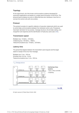 Topology
At the logical level, all of the known communications systems developed for
automotive applications are based on a single serial connection of the ECUs. The
physical layout employs one-wire or differential two-wire interfaces in bus form to
connect the control units with one another.
Protocol
The protocol consists of a specific collection of execution statements which are used
to control data communications between the individual control units. Procedures
have been laid down for bus access, message structure, bit and data coding, error
recognition and response and the identification of faulty bus users (see CAN).
Transmission speed
Multiplex bus: 10 kbit/s...125 kbit/s,
Triebstrang bus: 125 kbit/s...1 Mbit/s,
Telecommunications bus: 10 kbit/s...125 kbit/s.
Latency time
The period that elapses between the transmitter's send request and the target
station's receipt of the error-free message.
Multiplex bus: 5 ms...100 ms,
Drivetrain bus: 0.5 ms...10 ms,
Telecommunications bus: 5 ms...100 ms.
Enlarge picture
Interfacing of bus
systems
1 ECU, 2 Bus controller,
3 Gateway.
All rights reserved. © Robert Bosch GmbH, 2002
页码，4/4
Mathematics, methods
2008-1-13
file://D:boschboschdatenengmathematikdaten.html
 