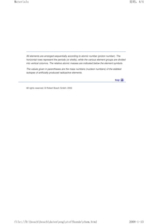 All elements are arranged sequentially according to atomic number (proton number). The
horizontal rows represent the periods (or shells), while the various element groups are divided
into vertical columns. The relative atomic masses are indicated below the element symbols.
The values given in parentheses are the mass numbers (nucleon numbers) of the stablest
isotopes of artificially produced radioactive elements.
All rights reserved. © Robert Bosch GmbH, 2002
页码，4/4
Materials
2008-1-13
file://D:boschboschdatenengstoffkundechem.html
 