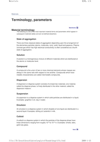 Materials
Terminology, parameters
Material terminology
The following is a list of the most important material terms and parameters which appear in
subsequent materials tables and are not defined elsewhere.
State of aggregation
There are three classical states of aggregation depending upon the arrangement of
the elementary particles (atoms, molecules, ions): solid, liquid and gaseous. Plasma
(ionized gas which has high electrical conductivity) is often considered as a fourth
state of aggregation.
Solution
A solution is a homogeneous mixture of different materials which are distributed at
the atomic or molecular level.
Compound
A compound is the union of two or more chemical elements whose masses are
always in the same ratio with respect to one another. Compounds which have
metallic characteristics are called intermetallic compounds.
Dispersion
A dispersion or disperse system consists of at least two materials; one material,
called the disperse phase, is finely distributed in the other material, called the
dispersion medium.
Suspension
A suspension is a disperse system in which solid particles are distributed in a liquid.
Examples: graphite in oil, clay in water.
Emulsion
An emulsion is a disperse system in which droplets of one liquid are distributed in a
second liquid. Examples: drilling oil, butterfat in milk.
Colloid
A colloid is a disperse system in which the particles of the disperse phase have
linear dimensions ranging from roughly 10–9 to 10–6 m. Examples: smoke, latex,
gold-ruby glass.
页码，1/4
Materials
2008-1-13
file://D:boschboschdatenengstoffkundebegriffe.html
 