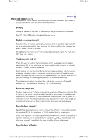 Material parameters
The following is a list of the most important material terms and parameters which appear in
subsequent materials tables and are not defined elsewhere.
Density
Density is the ratio of the mass to the volume of a specific amount of substance.
See DIN 1306, 1984 edition, for special density terms.
Radial crushing strength
Radial crushing strength is a strength parameter which is specified in particular for
the sintered metals used for plain bearings. It is determined from the pressure test
when a hollow cylinder is crushed.
For additional information see Technical Conditions of Delivery for PM Parts (Sint.
03), Aug. 1981 edition.
Yield strength (0.2 %)
The 0.2 % yield strength is that tensile stress which causes permanent (plastic)
elongation of 0.2 % in a solid body; it is determined from the σ-ε curve of a tensile
test with a defined stress-increase rate.
Cyclic loading of a test specimen by tensile/compressive stresses with increasing
amplitude yields the cyclic σ-ε curve and from this the cyclic 0.2 % yield strength.
When compared with the monotonic 0.2 % yield strength, this value is a measure of
possible softening or hardening brought about by cyclic over-stressing.
The yield strength ratio is the ratio of the cyclic to the monotonic 0.2 % yield
strength. γ  1 signifies cyclic hardening, γ  1 cyclic softening.
Fracture toughness
Fracture toughness, or Klc factor, is a material parameter of fracture mechanics. The
Klc factor is that stress intensity ahead of a crack tip which leads to unstable crack
propagation, and therefore to the fracture of the structural part. If the Klc factor of a
material is known, the critical fracture load can be determined from crack length, or
critical crack length can be determined from the given external loading value.
Specific heat capacity
Specific heat capacity (specific heat) is the quantity of heat in J required to raise the
temperature of 1 kg of a substance by 1 K. It is dependent on temperature.
In the case of gases, it is necessary to differentiate between specific heat capacity at
constant pressure and at constant volume (symbols: cp and cv, respectively). This
difference is usually negligible in the case of solid and liquid substances.
Specific heat of fusion
页码，2/4
Materials
2008-1-13
file://D:boschboschdatenengstoffkundebegriffe.html
 