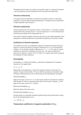 The specific heat of fusion of a solid is the quantity of heat in J required to transform
1 kg of a substance at fusion temperature from the solid to the liquid state.
Thermal conductivity
The specific heat of evaporation of a liquid is the quantity of heat in J required to
evaporate 1 kg of this liquid at boiling temperature. The specific heat of evaporation
is highly dependent upon pressure.
Thermal conductivity
Thermal conductivity is the quantity of heat in J which flows in 1 s through a material
sample which has a surface area of 1 m2 and a thickness of 1 m if the temperatures
of the two end surfaces of the sample differ by 1 K.
In the case of liquids and gases, thermal conductivity is often highly dependent upon
temperature, whereas temperature is generally not significant in the case of solids.
Coefficient of thermal expansion
The coefficient of linear (or longitudinal) expansion indicates the relative change in
length of a material caused by a change in temperature of 1 K. For a temperature
variation ∆T, the change in length is defined as ∆l = l · α · ∆T. The cubic or volume
coefficient of expansion is defined in the same way. The volume coefficient of
expansion for gases is roughly 1/273. For solids, it is roughly three times as large as
the coefficient of linear expansion.
Permeability
Permeability µ or relative permeability µr describes the dependence of magnetic
induction on the applied field:
B = µr · µ0 · H
Depending on the application in which the magnetic material is used, there are
roughly 15 types of permeability. These are defined according to modulation range
and type of loading (direct-current or alternating-current field loading). Examples:
Initial permeability µa
Slope of the virgin curve for H→0. In most cases, however, the slope for a specific
field strength (in mA/cm) is specified rather than this limit value. Example: µ4 is the
slope of the virgin curve for H = 4 mA/cm.
Maximum permeability µmax
Maximum slope of the virgin curve.
Permanent permeability µp or µrec
Average slope of a retrograde magnetic hysteresis loop whose lowest point usually
lies on the demagnetization curve.
µp = ∆B/(∆H · µ0)
Temperature coefficient of magnetic polarization TK(Js)
页码，3/4
Materials
2008-1-13
file://D:boschboschdatenengstoffkundebegriffe.html
 