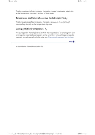 This temperature coefficient indicates the relative change in saturation polarization
as the temperature changes, it is given in % per kelvin.
Temperature coefficient of coercive field strength TK(Hc)
This temperature coefficient indicates the relative change, in % per kelvin, of
coercive field strength as the temperature changes.
Curie point (Curie temperature) Tc
The Curie point is the temperature at which the magnetization of ferromagnetic and
ferrimagnetic materials becomes zero and at which they behave like paramagnetic
materials (sometimes defined differently, see Characteristic values of soft ferrites).
All rights reserved. © Robert Bosch GmbH, 2002
页码，4/4
Materials
2008-1-13
file://D:boschboschdatenengstoffkundebegriffe.html
 