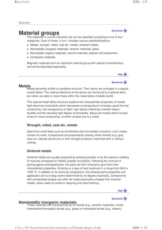 Materials
Material groups
The materials in current industrial use can be classified according to one of four
categories. Each of these, in turn, includes various subclassifications:
 Metals: wrought, rolled, cast etc. metals, sintered metals,
 Nonmetallic inorganic materials: ceramic materials, glass,
 Nonmetallic organic materials: natural materials, plastics and elastomers,
 Composite materials.
Magnetic materials form an important material group with special characteristics,
and will be described separately.
Metals
Metals generally exhibit a crystalline structure. Their atoms are arranged in a regular
crystal lattice. The valence electrons of the atoms are not bound to a special atom,
but rather are able to move freely within the metal lattice (metallic bond).
This special metal-lattice structure explains the characteristic properties of metals:
high electrical conductivity which decreases as temperature increases; good thermal
conductivity; low transparency to light; high optical reflectivity (metallic luster);
ductility and the resulting high degree of formability. Alloys are metals which consist
of two or more components, of which at least one is a metal.
Wrought, rolled, cast etc. metals
Apart from small flaws such as shrinkholes and nonmetallic inclusions, such metals
contain no voids. Components are produced by casting, either directly (e.g. gray
cast iron, diecast aluminum) or from wrought products (machined with or without
cutting).
Sintered metals
Sintered metals are usually produced by pressing powder or by the injection-molding
of mixtures composed of metallic powder and plastic. Following the removal of
parting agents and plasticizers, the parts are then sintered to give them their
characteristic properties. Sintering is a type of heat treatment in a range from 800 to
1300 °
C. In addition to its chemical composition, the sintered part's properties and
application are to a large extent determined by its degree of porosity. Components
with complicated shapes can often be made particularly cheaply from sintered
metals, either ready-to-install or requiring only little finishing.
Nonmetallic inorganic materials
These materials are characterized by ion bonds (e.g., ceramic materials), mixed
(heteropolar/homopolar) bonds (e.g., glass) or homopolar bonds (e.g., carbon).
页码，1/7
Materials
2008-1-13
file://D:boschboschdatenengstoffkundewegru.html
 