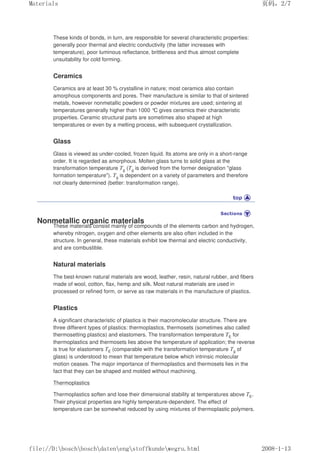 These kinds of bonds, in turn, are responsible for several characteristic properties:
generally poor thermal and electric conductivity (the latter increases with
temperature), poor luminous reflectance, brittleness and thus almost complete
unsuitability for cold forming.
Ceramics
Ceramics are at least 30 % crystalline in nature; most ceramics also contain
amorphous components and pores. Their manufacture is similar to that of sintered
metals, however nonmetallic powders or powder mixtures are used; sintering at
temperatures generally higher than 1000 °
C gives ceramics their characteristic
properties. Ceramic structural parts are sometimes also shaped at high
temperatures or even by a melting process, with subsequent crystallization.
Glass
Glass is viewed as under-cooled, frozen liquid. Its atoms are only in a short-range
order. It is regarded as amorphous. Molten glass turns to solid glass at the
transformation temperature Tg (Tg is derived from the former designation glass
formation temperature). Tg is dependent on a variety of parameters and therefore
not clearly determined (better: transformation range).
Nonmetallic organic materials
These materials consist mainly of compounds of the elements carbon and hydrogen,
whereby nitrogen, oxygen and other elements are also often included in the
structure. In general, these materials exhibit low thermal and electric conductivity,
and are combustible.
Natural materials
The best-known natural materials are wood, leather, resin, natural rubber, and fibers
made of wool, cotton, flax, hemp and silk. Most natural materials are used in
processed or refined form, or serve as raw materials in the manufacture of plastics.
Plastics
A significant characteristic of plastics is their macromolecular structure. There are
three different types of plastics: thermoplastics, thermosets (sometimes also called
thermosetting plastics) and elastomers. The transformation temperature TE for
thermoplastics and thermosets lies above the temperature of application; the reverse
is true for elastomers TE (comparable with the transformation temperature Tg of
glass) is understood to mean that temperature below which intrinsic molecular
motion ceases. The major importance of thermoplastics and thermosets lies in the
fact that they can be shaped and molded without machining.
Thermoplastics
Thermoplastics soften and lose their dimensional stability at temperatures above TE.
Their physical properties are highly temperature-dependent. The effect of
temperature can be somewhat reduced by using mixtures of thermoplastic polymers.
页码，2/7
Materials
2008-1-13
file://D:boschboschdatenengstoffkundewegru.html
 