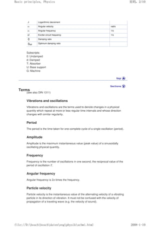 Λ Logarithmic decrement
ω Angular velocity rad/s
ω Angular frequency 1/s
Ω Exciter-circuit frequency 1/s
Damping ratio
opt Optimum damping ratio
Subscripts:
0: Undamped
d: Damped
T: Absorber
U: Base support
G: Machine
Terms
(see also DIN 1311)
Vibrations and oscillations
Vibrations and oscillations are the terms used to denote changes in a physical
quantity which repeat at more or less regular time intervals and whose direction
changes with similar regularity.
Period
The period is the time taken for one complete cycle of a single oscillation (period).
Amplitude
Amplitude is the maximum instantaneous value (peak value) of a sinusoidally
oscillating physical quantity.
Frequency
Frequency is the number of oscillations in one second, the reciprocal value of the
period of oscillation T.
Angular frequency
Angular frequency is 2π-times the frequency.
Particle velocity
Particle velocity is the instantaneous value of the alternating velocity of a vibrating
particle in its direction of vibration. It must not be confused with the velocity of
propagation of a traveling wave (e.g. the velocity of sound).
页码，2/10
Basic principles, Physics
2008-1-10
file://D:boschboschdatenengphysikschwi.html
 