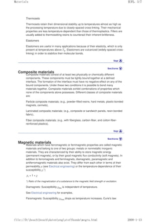 Thermosets
Thermosets retain their dimensional stability up to temperatures almost as high as
the processing temperature due to closely-spaced cross-linking. Their mechanical
properties are less temperature-dependent than those of thermoplastics. Fillers are
usually added to thermosetting resins to counteract their inherent brittleness.
Elastomers
Elastomers are useful in many applications because of their elasticity, which is only
present at temperatures above TE. Elastomers are vulcanized (widely-spaced cross-
linking) in order to stabilize their molecular bonds.
Composite materials
Composite materials consist of at least two physically or chemically different
components. These components must be tightly bound together at a defined
interface. The formation of the interface must have no negative effect on any of the
bound components. Under these two conditions it is possible to bond many
materials together. Composite materials exhibit combinations of properties which
none of the components alone possesses. Different classes of composite materials
are:
Particle composite materials: (e.g., powder-filled resins, hard metals, plastic-bonded
magnets, cermets),
Laminated composite materials: (e.g., composite or sandwich panels, resin-bonded
fabric),
Fiber composite materials: (e.g., with fiberglass, carbon-fiber, and cotton-fiber-
reinforced plastics).
Magnetic materials
Materials which have ferromagnetic or ferrimagnetic properties are called magnetic
materials and belong to one of two groups: metals or nonmetallic inorganic
materials. They are characterized by their ability to store magnetic energy
(permanent magnets), or by their good magnetic flux conductivity (soft magnets). In
addition to ferromagnets and ferrimagnets, diamagnetic, paramagnetic and
antiferromagnetic materials also exist. They differ from each other in terms of their
permeability µ (see Electrical engineering) or the temperature-dependence of their
susceptibility χ.1)
µr = 1 + χ
1) Ratio of the magnetization of a substance to the magnetic field strength or excitation.
Diamagnets: Susceptibility χDia is independent of temperature.
See Electrical engineering for examples.
Paramagnets: Susceptibility χPara drops as temperature increases. Curie's law:
页码，3/7
Materials
2008-1-13
file://D:boschboschdatenengstoffkundewegru.html
 
