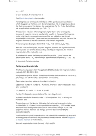 χPara = C/T
C Curie constant, T Temperature in K.
See Electrical engineering for examples.
Ferromagnets and ferrimagnets: Both types exhibit spontaneous magnetization
which disappears at the Curie point (Curie temperature Tc). At temperatures above
the Curie temperature, they behave like paramagnets. For T  Tc, the Curie-Weiss
law is applicable to susceptibility: χ = C/(T – Tc)
The saturation induction of ferromagnets is higher than it is for ferrimagnets,
because all magnetic moments are aligned in parallel. In the case of ferrimagnets,
on the other hand, the magnetic moments of the two sublattices are aligned
antiparallel to one another. These materials are nevertheless magnetic, because the
magnetic moments of the two sublattices have different magnitudes.
Antiferromagnets: Examples: MnO, MnS, FeCI2, FeO, NiO, Cr, V2O3, V2O4.
As in the case of ferrimagnets, adjacent magnetic moments are aligned antiparallel
with respect to one another. Because they are of equal magnitude, the effective
magnetization of the material is zero.
At temperatures above the Néel point (Néel temperature TN) they behave like
paramagnets. For T  TN, the following is applicable to susceptibility: χ = C/(T + Θ)
Θ Asymptotic Curie temperature
Soft magnetic materials
The following figures are from the applicable DIN Standards. Soft-magnetic metallic
materials (DIN-IEC 60404-8-6).
Many material qualities defined in this standard relate to the materials in DIN 17 405
(DC relays) and DIN-IEC 740-2 (transformers and reactors).
Designation comprises a letter and number combination:
Code letter, Number 1, Number 2, – Number 3. The code letter indicates the main
alloy constituent:
A pure iron, C silicon, E nickel, F cobalt.
Number 1 indicates the concentration of the main alloy element.
Number 2 defines the different curves: 1: round hysteresis loop, 2: rectangular
hysteresis loop.
The significance of the Number 3 following the hyphen varies according to the
individual alloy. It indicates the minimum initial permeability µa/1000 in nickel alloys;
with other alloys it designates the maximum coercive field strength in A/m. The
properties of these materials are strongly geometry-dependent and highly
application-specific.
The material data quoted in extracts from the standard can therefore only provide an
extremely general overview of the properties of these materials. Refer to Properties
of metallic materials for material data.
Magnetic sheet steel and strip (formerly in DIN 46400).
页码，4/7
Materials
2008-1-13
file://D:boschboschdatenengstoffkundewegru.html
 