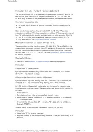 Designation: Code letter 1 Number 1 – Number 2 Code letter 2.
The first code letter is M for all varieties (indicates metallic materials). Number 1 is
one hundred times the maximum magnetic reversal loss at 1.5 or 1.7 Tesla and
50 Hz in W/kg. Number 2 is the product's nominal depth in mm times one hundred.
Code letter 2 provides type data:
A cold-rolled electric sheets, no granular orientation, finish-annealed (DIN-EN
10 106).
Grain-oriented electric sheet, finish-annealed (DIN-EN 10 107): N standard
magnetic reversal loss, S limited magnetic reversal loss, P low magnetic reversal
loss, D cold-rolled electric sheet of unalloyed steel, not finish-annealed (DIN-EN
10 126), E cold-rolled steel-alloy electric sheet, not finish-annealed (DIN-EN
10 165). Materials data see Properties of metallic materials.
Materials for transformers and reactors (DIN-IEC 740-2).
These materials comprise the alloy classes C21, C22, E11, E31 and E41 from the
standard for soft-magnetic materials (DIN-IEC 60404-8-6). The standard essentially
contains the minimum values for core-sheet permeability for specified core-sheet
sections (YEI, YED, YEE, YEL, YUI and YM). See Properties of metallic materials
for material properties.
Materials for DC relays
(DIN 17 405), see Properties of metallic materials for material properties.
Designation:
a) Code letter R (relay material).
b) Code letters for identifying alloy constituents: Fe = unalloyed, Si = silicon
steels, Ni = nickel steels or alloys.
c) Code number for maximum coercive field strength.
d) Code letter for stipulated delivery state: U = untreated, GB = malleable pre-
annealed, GT = pre-annealed for deep-drawing, GF = final-annealed.
DIN-IEC 60404-8-10 essentially contains the limit deviations for magnetic relay
materials based on iron and steel. The designation code defined in this standard is
as follows:
 Code letter M.
 Permitted maximum value for coercive field strength in A/m.
 Code letter for material composition: F = pure ferric material, T = steel alloy,
U = unalloyed steel.
 Code letter for delivery state: H = hot-rolled, C = cold-rolled or cold-drawn.
Example: M 80 TH.
Sintered metals for soft-magnetic components (DIN-IEC 60 404-8-9)
Designation:
 Code letter S: for sintered materials.
 Hyphen, followed by the identifying alloy elements, i.e. Fe plus if necessary P, Si,
Ni or Co.
页码，5/7
Materials
2008-1-13
file://D:boschboschdatenengstoffkundewegru.html
 