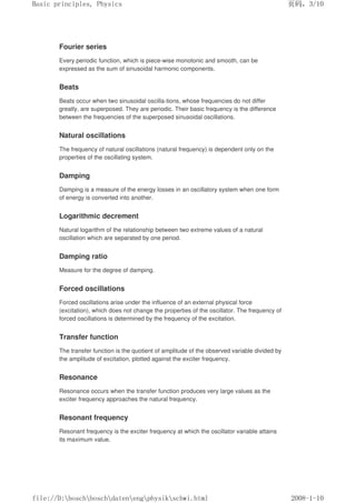 Fourier series
Every periodic function, which is piece-wise monotonic and smooth, can be
expressed as the sum of sinusoidal harmonic components.
Beats
Beats occur when two sinusoidal oscilla-tions, whose frequencies do not differ
greatly, are superposed. They are periodic. Their basic frequency is the difference
between the frequencies of the superposed sinusoidal oscillations.
Natural oscillations
The frequency of natural oscillations (natural frequency) is dependent only on the
properties of the oscillating system.
Damping
Damping is a measure of the energy losses in an oscillatory system when one form
of energy is converted into another.
Logarithmic decrement
Natural logarithm of the relationship between two extreme values of a natural
oscillation which are separated by one period.
Damping ratio
Measure for the degree of damping.
Forced oscillations
Forced oscillations arise under the influence of an external physical force
(excitation), which does not change the properties of the oscillator. The frequency of
forced oscillations is determined by the frequency of the excitation.
Transfer function
The transfer function is the quotient of amplitude of the observed variable divided by
the amplitude of excitation, plotted against the exciter frequency.
Resonance
Resonance occurs when the transfer function produces very large values as the
exciter frequency approaches the natural frequency.
Resonant frequency
Resonant frequency is the exciter frequency at which the oscillator variable attains
its maximum value.
页码，3/10
Basic principles, Physics
2008-1-10
file://D:boschboschdatenengphysikschwi.html
 