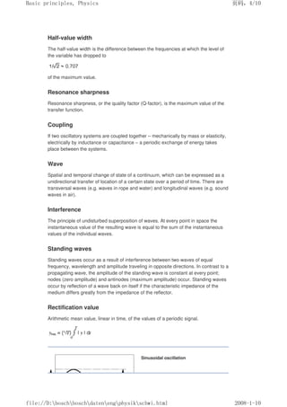 Half-value width
The half-value width is the difference between the frequencies at which the level of
the variable has dropped to
of the maximum value.
Resonance sharpness
Resonance sharpness, or the quality factor (Q-factor), is the maximum value of the
transfer function.
Coupling
If two oscillatory systems are coupled together – mechanically by mass or elasticity,
electrically by inductance or capacitance – a periodic exchange of energy takes
place between the systems.
Wave
Spatial and temporal change of state of a continuum, which can be expressed as a
unidirectional transfer of location of a certain state over a period of time. There are
transversal waves (e.g. waves in rope and water) and longitudinal waves (e.g. sound
waves in air).
Interference
The principle of undisturbed superposition of waves. At every point in space the
instantaneous value of the resulting wave is equal to the sum of the instantaneous
values of the individual waves.
Standing waves
Standing waves occur as a result of interference between two waves of equal
frequency, wavelength and amplitude traveling in opposite directions. In contrast to a
propagating wave, the amplitude of the standing wave is constant at every point;
nodes (zero amplitude) and antinodes (maximum amplitude) occur. Standing waves
occur by reflection of a wave back on itself if the characteristic impedance of the
medium differs greatly from the impedance of the reflector.
Rectification value
Arithmetic mean value, linear in time, of the values of a periodic signal.
Sinusoidal oscillation
页码，4/10
Basic principles, Physics
2008-1-10
file://D:boschboschdatenengphysikschwi.html
 
