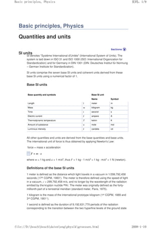 Basic principles, Physics
Quantities and units
SI units
SI denotes "Système International d'Unités" (International System of Units). The
system is laid down in ISO 31 and ISO 1000 (ISO: International Organization for
Standardization) and for Germany in DIN 1301 (DIN: Deutsches Institut für Normung
– German Institute for Standardization).
SI units comprise the seven base SI units and coherent units derived from these
base Sl units using a numerical factor of 1.
Base SI units
Base quantity and symbols Base SI unit
Name Symbol
Length l meter m
Mass m kilogram kg
Time t second s
Electric current I ampere A
Thermodynamic temperature T kelvin K
Amount of substance n mole mol
Luminous intensity I candela cd
All other quantities and units are derived from the base quantities and base units.
The international unit of force is thus obtained by applying Newton's Law:
force = mass x acceleration
where m = 1 kg and a = 1 m/s2, thus F = 1 kg · 1 m/s2 = 1 kg · m/s2 = 1 N (newton).
Definitions of the base Sl units
1 meter is defined as the distance which light travels in a vacuum in 1/299,792,458
seconds (17th CGPM, 19831). The meter is therefore defined using the speed of light
in a vacuum, c = 299,792,458 m/s, and no longer by the wavelength of the radiation
emitted by the krypton nuclide 86Kr. The meter was originally defined as the forty-
millionth part of a terrestrial meridian (standard meter, Paris, 1875).
1 kilogram is the mass of the international prototype kilogram (1st CGPM, 1889 and
3rd CGPM, 19011).
1 second is defined as the duration of 9,192,631,770 periods of the radiation
corresponding to the transition between the two hyperfine levels of the ground state
页码，1/9
Basic principles, Physics
2008-1-10
file://D:boschboschdatenengphysikgroessen.html
 