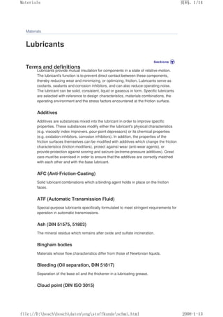 Materials
Lubricants
Terms and definitions
Lubricants provide mutual insulation for components in a state of relative motion.
The lubricant's function is to prevent direct contact between these components,
thereby reducing wear and minimizing, or optimizing, friction. Lubricants serve as
coolants, sealants and corrosion inhibitors, and can also reduce operating noise.
The lubricant can be solid, consistent, liquid or gaseous in form. Specific lubricants
are selected with reference to design characteristics, materials combinations, the
operating environment and the stress factors encountered at the friction surface.
Additives
Additives are substances mixed into the lubricant in order to improve specific
properties. These substances modify either the lubricant's physical characteristics
(e.g. viscosity index improvers, pour-point depressors) or its chemical properties
(e.g. oxidation inhibitors, corrosion inhibitors). In addition, the properties of the
friction surfaces themselves can be modified with additives which change the friction
characteristics (friction modifiers), protect against wear (anti-wear agents), or
provide protection against scoring and seizure (extreme-pressure additives). Great
care must be exercised in order to ensure that the additives are correctly matched
with each other and with the base lubricant.
AFC (Anti-Friction-Coating)
Solid lubricant combinations which a binding agent holds in place on the friction
faces.
ATF (Automatic Transmission Fluid)
Special-purpose lubricants specifically formulated to meet stringent requirements for
operation in automatic transmissions.
Ash (DIN 51575, 51803)
The mineral residue which remains after oxide and sulfate incineration.
Bingham bodies
Materials whose flow characteristics differ from those of Newtonian liquids.
Bleeding (Oil separation, DIN 51817)
Separation of the base oil and the thickener in a lubricating grease.
Cloud point (DIN ISO 3015)
页码，1/14
Materials
2008-1-13
file://D:boschboschdatenengstoffkundeschmi.html
 