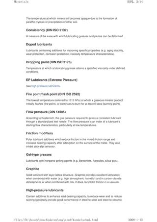 The temperature at which mineral oil becomes opaque due to the formation of
paraffin crystals or precipitation of other soli.
Consistency (DIN ISO 2137)
A measure of the ease with which lubricating greases and pastes can be deformed.
Doped lubricants
Lubricants containing additives for improving specific properties (e.g. aging stability,
wear protection, corrosion protection, viscosity-temperature characteristics).
Dropping point (DIN ISO 2176)
Temperature at which a lubricating grease attains a specified viscosity under defined
conditions.
EP Lubricants (Extreme Pressure)
See high-pressure lubricants.
Fire point/flash point (DIN ISO 2592)
The lowest temperature (referred to 1013 hPa) at which a gaseous mineral product
initially flashes (fire point), or continues to burn for at least 5 secs (burning point).
Flow pressure (DIN 51805)
According to Kesternich, the gas pressure required to press a consistent lubricant
through a standardized test nozzle. The flow pressure is an index of a lubricant's
starting flow characteristics, particularly at low temperatures.
Friction modifiers
Polar lubricant additives which reduce friction in the mixed-friction range and
increase bearing capacity after adsorption on the surface of the metal. They also
inhibit stick-slip behavior.
Gel-type greases
Lubricants with inorganic gelling agents (e.g. Bentonites, Aerosiles, silica gels).
Graphite
Solid lubricant with layer-lattice structure. Graphite provides excellent lubrication
when combined with water (e.g. high atmospheric humidity) and in carbon-dioxide
atmospheres or when combined with oils. It does not inhibit friction in a vacuum.
High-pressure lubricants
Contain additives to enhance load-bearing capacity, to reduce wear and to reduce
scoring (generally provide good performance in steel-to-steel and steel-to-ceramic
页码，2/14
Materials
2008-1-13
file://D:boschboschdatenengstoffkundeschmi.html
 