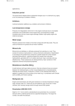 applications).
Induction period
The period which elapses before substantial changes occur in a lubricant (e.g. aging
of an oil containing an oxidation inhibitor).
Inhibitors
Lubricant protection additives (e.g. oxidation and corrosion inhibitors).
Low-temperature sludge
Products of oil degradation which form in the engine crankcase due to incomplete
combustion and condensation at low engine load. Low-temperature sludge
increases wear and can cause engine damage. Modern high-quality engine oils
inhibit its formation.
Metal soaps
Reaction products from metals or from their compounds with fatty acids. They are
used as thickeners for grease and as friction modifiers.
Mineral oils
Mineral oils are distillates or raffinates produced from petroleum or coal. They
consist of numerous hydrocarbons in various chemical combinations. Classification
is according to the predominant component: paraffin-based oils (chain-shaped
saturated hydrocarbons), naphthene-based oils (closed-chain saturated
hydrocarbons, generally with 5 or 6 carbon atoms per ring) or aromatic oils (e.g.
alkylbenzene). These substances are distinguished by major variations in their
respective chemical and physical properties.
Molybdenum disulfide (MoS2)
A solid lubricant with layer-lattice structure. Only low cohesive forces are present
between the individual layers, so their mutual displacement is characterized by
relatively low shear forces. A reduction in friction is only obtained when MoS2 is
applied in suitable form to the surface of the metal (e.g. in combination with a binder
such as (MoS2 anti-friction coating).
Multigrade oils
Engine and transmission oils with good resistance to viscosity-temperature change
(high viscosity index VI). These oils are formulated for year-round use in motor
vehicles; their viscosity ratings extend through several SAE grades.
Penetration (DIN ISO 2137)
Depth (in 10–1 mm) to which a standardized cone penetrates into a consistent
lubricant within a defined period and at a specified temperature. The larger the
number, the softer the lubricant.
页码，3/14
Materials
2008-1-13
file://D:boschboschdatenengstoffkundeschmi.html
 