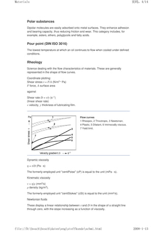 Polar substances
Dipolar molecules are easily adsorbed onto metal surfaces. They enhance adhesion
and bearing capacity, thus reducing friction and wear. This category includes, for
example, esters, ethers, polyglycols and fatty acids.
Pour point (DIN ISO 3016)
The lowest temperature at which an oil continues to flow when cooled under defined
conditions.
Rheology
Science dealing with the flow characteristics of materials. These are generally
represented in the shape of flow curves.
Coordinate plotting:
Shear stress τ = F/A (N/m2 = Pa)
F force, A surface area
against
Shear rate D = v/y (s–1)
(linear shear rate)
v velocity, y thickness of lubricating film.
Flow curves
1 Rheopex, 2 Thixotropic, 3 Newtonian,
4 Plastic, 5 Dilatant, 6 Intrinsically viscous,
7 Yield limit.
Dynamic viscosity
η = τ/D (Pa · s)
The formerly-employed unit centiPoise (cP) is equal to the unit (mPa · s).
Kinematic viscosity
v = η/ρ (mm2/s)
ρ density (kg/m3).
The formerly-employed unit centiStokes (cSt) is equal to the unit (mm2/s).
Newtonian fluids
These display a linear relationship between τ and D in the shape of a straight line
through zero, with the slope increasing as a function of viscosity.
页码，4/14
Materials
2008-1-13
file://D:boschboschdatenengstoffkundeschmi.html
 