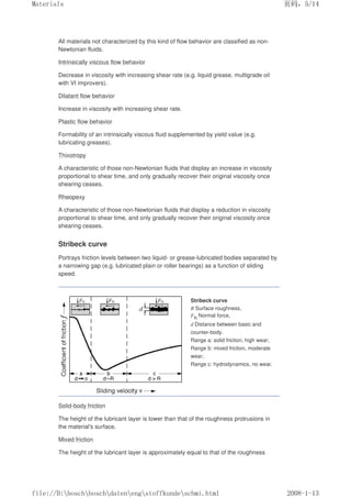 All materials not characterized by this kind of flow behavior are classified as non-
Newtonian fluids.
Intrinsically viscous flow behavior
Decrease in viscosity with increasing shear rate (e.g. liquid grease, multigrade oil
with VI improvers).
Dilatant flow behavior
Increase in viscosity with increasing shear rate.
Plastic flow behavior
Formability of an intrinsically viscous fluid supplemented by yield value (e.g.
lubricating greases).
Thixotropy
A characteristic of those non-Newtonian fluids that display an increase in viscosity
proportional to shear time, and only gradually recover their original viscosity once
shearing ceases.
Rheopexy
A characteristic of those non-Newtonian fluids that display a reduction in viscosity
proportional to shear time, and only gradually recover their original viscosity once
shearing ceases.
Stribeck curve
Portrays friction levels between two liquid- or grease-lubricated bodies separated by
a narrowing gap (e.g. lubricated plain or roller bearings) as a function of sliding
speed.
Stribeck curve
R Surface roughness,
FN Normal force,
d Distance between basic and
counter-body.
Range a: solid friction, high wear;
Range b: mixed friction, moderate
wear;
Range c: hydrodynamics, no wear.
Solid-body friction
The height of the lubricant layer is lower than that of the roughness protrusions in
the material's surface.
Mixed friction
The height of the lubricant layer is approximately equal to that of the roughness
页码，5/14
Materials
2008-1-13
file://D:boschboschdatenengstoffkundeschmi.html
 