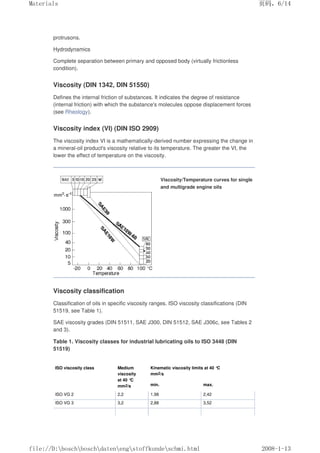 protrusons.
Hydrodynamics
Complete separation between primary and opposed body (virtually frictionless
condition).
Viscosity (DIN 1342, DIN 51550)
Defines the internal friction of substances. It indicates the degree of resistance
(internal friction) with which the substance's molecules oppose displacement forces
(see Rheology).
Viscosity index (VI) (DIN ISO 2909)
The viscosity index VI is a mathematically-derived number expressing the change in
a mineral-oil product's viscosity relative to its temperature. The greater the VI, the
lower the effect of temperature on the viscosity.
Viscosity/Temperature curves for single
and multigrade engine oils
Viscosity classification
Classification of oils in specific viscosity ranges. ISO viscosity classifications (DIN
51519, see Table 1).
SAE viscosity grades (DIN 51511, SAE J300, DIN 51512, SAE J306c, see Tables 2
and 3).
Table 1. Viscosity classes for industrial lubricating oils to ISO 3448 (DIN
51519)
ISO viscosity class Medium
viscosity
at 40 °
C
mm2/s
Kinematic viscosity limits at 40 °C
mm2/s
min. max.
ISO VG 2 2,2 1,98 2,42
ISO VG 3 3,2 2,88 3,52
页码，6/14
Materials
2008-1-13
file://D:boschboschdatenengstoffkundeschmi.html
 