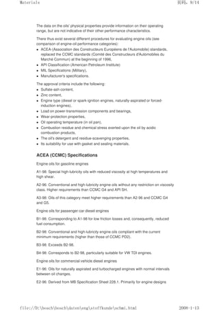 The data on the oils' physical properties provide information on their operating
range, but are not indicative of their other performance characteristics.
There thus exist several different procedures for evaluating engine oils (see
comparison of engine-oil performance categories):
 ACEA-(Association des Constructeurs Européens de l'Automobile) standards,
replaced the CCMC standards (Comité des Constructeurs d'Automobiles du
Marché Commun) at the beginning of 1996,
 API Classification (American Petroleum Institute)
 MIL Specifications (Military),
 Manufacturer's specifications.
The approval criteria include the following:
 Sulfate-ash content,
 Zinc content,
 Engine type (diesel or spark-ignition engines, naturally-aspirated or forced-
induction engines),
 Load on power-transmission components and bearings,
 Wear-protection properties,
 Oil operating temperature (in oil pan),
 Combustion residue and chemical stress exerted upon the oil by acidic
combustion products,
 The oil's detergent and residue-scavenging properties,
 Its suitability for use with gasket and sealing materials.
ACEA (CCMC) Specifications
Engine oils for gasoline engines
A1-98: Special high-lubricity oils with reduced viscosity at high temperatures and
high shear.
A2-96: Conventional and high-lubricity engine oils without any restriction on viscosity
class. Higher requirements than CCMC G4 and API SH.
A3-98: Oils of this category meet higher requirements than A2-96 and CCMC G4
and G5.
Engine oils for passenger-car diesel engines
B1-98: Corresponding to A1-98 for low friction losses and, consequently, reduced
fuel consumption.
B2-98: Conventional and high-lubricity engine oils compliant with the current
minimum requirements (higher than those of CCMC PD2).
B3-98: Exceeds B2-98.
B4-98: Corresponds to B2-98, particularly suitable for VW TDI engines.
Engine oils for commercial-vehicle diesel engines
E1-96: Oils for naturally aspirated and turbocharged engines with normal intervals
between oil changes.
E2-96: Derived from MB Specification Sheet 228.1. Primarily for engine designs
页码，9/14
Materials
2008-1-13
file://D:boschboschdatenengstoffkundeschmi.html
 