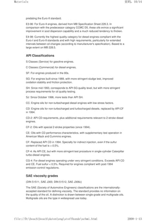 predating the Euro-II standard.
E3-96: For Euro-II engines, derived from MB Specification Sheet 228.3. In
comparison with the predecessor category CCMC D5, these oils evince a significant
improvement in soot dispersion capability and a much reduced tendency to thicken.
E4-98: Currently the highest quality category for diesel engines compliant with the
Euro-I and Euro-II standards and with high requirements, particularly for extended
intervals between oil changes (according to manufacturer's specification). Based to a
large extent on MB 228.5.
API Classifications
S Classes (Service) for gasoline engines.
C Classes (Commercial) for diesel engines.
SF: For engines produced in the 80s.
SG: For engines built since 1989, with more stringent sludge test, improved
oxidation stability and friction protection.
SH: Since mid-1993, corresponds to API SG quality level, but with more stringent
process requirements for oil quality testing.
SJ: Since October 1996, more tests than API SH.
CC: Engine oils for non-turbocharged diesel engines with low stress factors.
CD: Engine oils for non-turbocharged and turbocharged diesels, replaced by API CF
in 1994.
CD-2: API CD requirements, plus additional requirements relevant to 2-stroke diesel
engines.
CF-2: Oils with special 2-stroke properties (since 1994).
CE: Oils with CD performance characteristics, with supplementary test operation in
American Mack and Cummins engines.
CF: Replaced API CD in 1994. Specially for indirect injection, even if the sulfur
content of the fuel is  0,5%.
CF-4: As API CE, but with more stringent test procedure in single-cylinder Caterpillar
turbo-diesel engines.
CG-4: For diesel engines operating under very stringent conditions. Exceeds API CD
and CE. Fuel sulfur  0,5%. Required for engines compliant with post-1994
emission-control regulations.
SAE viscosity grades
(DIN 51511, SAE J300, DIN 51512, SAE J306c)
The SAE (Society of Automotive Engineers) classifications are the internationally-
accepted standard for defining viscosity. The standard provides no information on
the quality of the oil. A distinction is drawn between single-grade and multigrade oils.
Multigrade oils are the type in widespread use today.
页码，10/14
Materials
2008-1-13
file://D:boschboschdatenengstoffkundeschmi.html
 