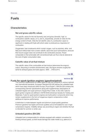 Materials
Fuels
Characteristics
Net and gross calorific values
The specific values for the net (formerly: low) and gross (formerly: high, or
combustion) calorific values, or Hu and Ho respectively, provide an index for the
energy content of fuels. Only the net calorific value Hu (combustion vapor) is
significant in dealing with fuels with which water is produced as a byproduct of
combustion.
Oxygenates, fuel constituents which contain oxygen, such as alcohols, ether, and
fatty-acid methyl ester have a lower calorific value than pure hydrocarbons, because
their bound oxygen does not contribute to the combustion process. Power
comparable to that achievable with conventional fuels can thus only be attained at
the cost of higher consumption rates.
Calorific value of air-fuel mixture
The calorific value of the combustible air-fuel mixture determines the engine's
output. Assuming a constant stoichiometric ratio, this figure remains roughly the
same for all liquid gases and fuels (approx. 3500 ... 3700 kJ/m3).
Fuels for spark-ignition engines (gasoline/petrol)
The minimum requirements for these types of fuels are contained in various national
and international standards. European Standard EN 228 defines the unleaded fuels
which have been introduced within Europe (Euro-Super). DIN EN 228 contains the
corresponding German specifications along with supplementary descriptions of
unleaded regular and super premium (Super-Plus) fuels. In the USA, fuels for
spark-ignition engines are defined in ASTM D439 (American Society for Testing and
Materials). Fuels for spark-ignition engines are hydrocarbon compounds which may
contain supplements in the form of oxygenous organic components or other
additives to improve performance.
A distinction is made between regular and premium (super-grade) gasolines.
Premium gasoline has higher anti-knock qualities and is formulated for use in high-
compression engines. Volatility ratings vary according to region and whether the fuel
is intended for summer or winter use.
Unleaded gasoline (EN 228)
Unleaded fuel is indispensable for vehicles equipped with catalytic converters for
treating exhaust gases, as lead would damage the noble metals (e.g. platinum) in
页码，1/12
Materials
2008-1-30
file://D:boschboschdatenengstoffkundekraft.html
 