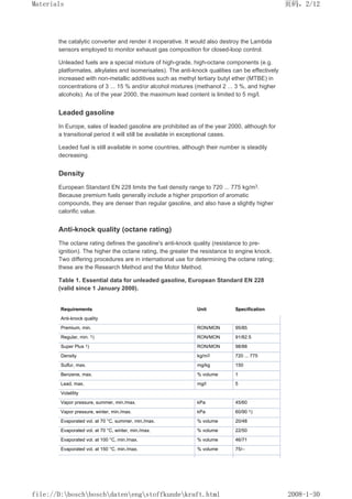 the catalytic converter and render it inoperative. It would also destroy the Lambda
sensors employed to monitor exhaust gas composition for closed-loop control.
Unleaded fuels are a special mixture of high-grade, high-octane components (e.g.
platformates, alkylates and isomerisates). The anti-knock qualities can be effectively
increased with non-metallic additives such as methyl tertiary butyl ether (MTBE) in
concentrations of 3 ... 15 % and/or alcohol mixtures (methanol 2 ... 3 %, and higher
alcohols). As of the year 2000, the maximum lead content is limited to 5 mg/l.
Leaded gasoline
In Europe, sales of leaded gasoline are prohibited as of the year 2000, although for
a transitional period it will still be available in exceptional cases.
Leaded fuel is still available in some countries, although their number is steadily
decreasing.
Density
European Standard EN 228 limits the fuel density range to 720 ... 775 kg/m3.
Because premium fuels generally include a higher proportion of aromatic
compounds, they are denser than regular gasoline, and also have a slightly higher
calorific value.
Anti-knock quality (octane rating)
The octane rating defines the gasoline's anti-knock quality (resistance to pre-
ignition). The higher the octane rating, the greater the resistance to engine knock.
Two differing procedures are in international use for determining the octane rating;
these are the Research Method and the Motor Method.
Table 1. Essential data for unleaded gasoline, European Standard EN 228
(valid since 1 January 2000).
Requirements Unit Specification
Anti-knock quality
Premium, min. RON/MON 95/85
Regular, min. 1) RON/MON 91/82.5
Super Plus 1) RON/MON 98/88
Density kg/m3 720 ... 775
Sulfur, max. mg/kg 150
Benzene, max. % volume 1
Lead, max. mg/l 5
Volatility
Vapor pressure, summer, min./max. kPa 45/60
Vapor pressure, winter, min./max. kPa 60/90 1)
Evaporated vol. at 70 °C, summer, min./max. % volume 20/48
Evaporated vol. at 70 °C, winter, min./max. % volume 22/50
Evaporated vol. at 100 °C, min./max. % volume 46/71
Evaporated vol. at 150 °C, min./max. % volume 75/–
页码，2/12
Materials
2008-1-30
file://D:boschboschdatenengstoffkundekraft.html
 