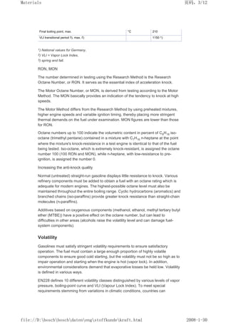 Final boiling point, max. °C 210
VLI transitional period 3), max. 2) 1150 1)
1) National values for Germany,
2) VLI = Vapor Lock Index,
3) spring and fall.
RON, MON
The number determined in testing using the Research Method is the Research
Octane Number, or RON. It serves as the essential index of acceleration knock.
The Motor Octane Number, or MON, is derived from testing according to the Motor
Method. The MON basically provides an indication of the tendency to knock at high
speeds.
The Motor Method differs from the Research Method by using preheated mixtures,
higher engine speeds and variable ignition timing, thereby placing more stringent
thermal demands on the fuel under examination. MON figures are lower than those
for RON.
Octane numbers up to 100 indicate the volumetric content in percent of C8H18 iso-
octane (trimethyl pentane) contained in a mixture with C7H16 n-heptane at the point
where the mixture's knock-resistance in a test engine is identical to that of the fuel
being tested. Iso-octane, which is extremely knock-resistant, is assigned the octane
number 100 (100 RON and MON), while n-heptane, with low-resistance to pre-
ignition, is assigned the number 0.
Increasing the anti-knock quality
Normal (untreated) straight-run gasoline displays little resistance to knock. Various
refinery components must be added to obtain a fuel with an octane rating which is
adequate for modern engines. The highest-possible octane level must also be
maintained throughout the entire boiling range. Cyclic hydrocarbons (aromatics) and
branched chains (iso-paraffins) provide greater knock resistance than straight-chain
molecules (n-paraffins).
Additives based on oxygenous components (methanol, ethanol, methyl tertiary butyl
ether (MTBE)) have a positive effect on the octane number, but can lead to
difficulties in other areas (alcohols raise the volatility level and can damage fuel-
system components).
Volatility
Gasolines must satisfy stringent volatility requirements to ensure satisfactory
operation. The fuel must contain a large enough proportion of highly volatile
components to ensure good cold starting, but the volatility must not be so high as to
impair operation and starting when the engine is hot (vapor lock). In addition,
environmental considerations demand that evaporative losses be held low. Volatility
is defined in various ways.
EN228 defines 10 different volatility classes distinguished by various levels of vapor
pressure, boiling-point curve and VLI (Vapour Lock Index). To meet special
requirements stemming from variations in climatic conditions, countries can
页码，3/12
Materials
2008-1-30
file://D:boschboschdatenengstoffkundekraft.html
 