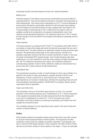 incorporate specific individual classes into their own national standards.
Boiling curve
Individual ranges on the boiling curve exercise a particularly pronounced effect on
operating behavior. They can be defined according to volumetric fuel evaporation at
three temperatures. The volume which evaporates up to 70 °C must be adequate to
ensure good cold starting, (particularly important for old carburetor-type engines),
but not so large as to promote formation of vapor bubbles when the engine is hot.
The percentage of vaporized fuel at 100 °C determines the engine's warm-up
qualities, as well as its acceleration and response characteristics once it has
reached normal operating temperature. The vaporized volume up to 150 °C should
be high enough to minimize dilution of the engine's lubricating oil, especially with the
engine cold.
Vapor pressure
Fuel vapor pressure as measured at 38 °C/100 °F in accordance with prEN 13016-1
is primarily an index of the safety with which the fuel can be pumped into and out of
the vehicle's tank. The Reid method is an alternative method of measuring fuel vapor
pressure. All specifications place limits on this vapor pressure. Germany, for
example, prescribes maxima of 60 kPa in summer and 90 kPa in winter. In the case
of modern fuel-injected (EFI) engines though, when trouble-shooting vapor-lock
malfunctions, it is more important to know the vapor pressure at higher temperatures
(80, 100 °C). Research procedures are in place, and a definitive standard is
currently being prepared. Fuels to which methanol is added are characterized by a
pronounced rise in vapor pressure at high temperatures.
Vapor/liquid ratio
This specification provides an index of a fuel's tendency to form vapor bubbles. It is
based on the volume of vapor generated by a specific quantity of fuel at a set
temperature. A drop in pressure (e.g. when driving over a mountain pass)
accompanied by an increase in temperature will raise the vapor/liquid ratio and with
it the probability of operating problems. ASTM D439, for example, defines specific
vapor/liquid ratios for gasolines.
Vapor Lock Index (VLI)
This parameter is the sum of the Reid vapor pressure (in kPa x 10), and that
proportion of the fuel that vaporizes up to a temperature of 70 °C. Both components
in the equation are absolute data, the latter being derived from the boiling-point
curve prior to multiplication by a factor of 7. The VLI provides more useful
information on the fuel's influence on starting and operating a hot engine than that
supplied by conventional data.
The correlation between VLI and vapor/liquid ratio is good in the case of fuels that
contain no alcohol additives.
Sulfur
Direct-injection systems for gasoline engines require fuels with a low sulfur content
on account of their exhaust-emission control systems. The byproducts of sulfur
combustion would render the catalytic converters inoperative. Consequently, and
also on account of the target reduction in SO2 emissions, the sulfur content of fuels
will have to be further reduced in future; figures in the range  10 ppm are desirable.
页码，4/12
Materials
2008-1-30
file://D:boschboschdatenengstoffkundekraft.html
 
