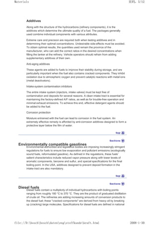 Additives
Along with the structure of the hydrocarbons (refinery components), it is the
additives which determine the ultimate quality of a fuel. The packages generally
used combine individual components with various attributes.
Extreme care and precision are required both when testing additives and in
determining their optimal concentrations. Undesirable side-effects must be avoided.
To obtain optimal results, the quantities used remain the province of the
manufacturer, who can add the correct ratios in the desired concentrations when
filling the tanker at the refinery. Vehicle operators should refrain from adding
supplementary additives of their own.
Anti-aging additives
These agents are added to fuels to improve their stability during storage, and are
particularly important when the fuel also contains cracked components. They inhibit
oxidation due to atmospheric oxygen and prevent catalytic reactions with metal ions
(metal deactivators).
Intake-system contamination inhibitors
The entire intake system (injectors, intake valves) must be kept free of
contamination and deposits for several reasons. A clean intake tract is essential for
maintaining the factory-defined A/F ratios, as well as for trouble-free operation and
minimal exhaust emissions. To achieve this end, effective detergent agents should
be added to the fuel.
Corrosion protection
Moisture entrained with the fuel can lead to corrosion in the fuel system. An
extremely effective remedy is afforded by anti-corrosion additives designed to form a
protective layer below the film of water.
Environmentally compatible gasolines
Environmental authorities and legislative bodies are imposing increasingly stringent
regulations for fuels to ensure low evaporation and pollutant emissions (ecologically
sound fuels, reformulated gasoline). As defined in the regulations, these fuels'
salient characteristics include reduced vapor pressure along with lower levels of
aromatic components, benzene and sulfur, and special specifications for the final
boiling point. In the USA, additives designed to prevent deposit formation in the
intake tract are also mandatory.
Diesel fuels
Diesel fuels contain a multiplicity of individual hydrocarbons with boiling points
ranging from roughly 180 °C to 370 °C. They are the product of graduated distillation
of crude oil. The refineries are adding increasing amounts of conversion products to
the diesel fuel; these cracked components are derived from heavy oil by breaking
up (cracking) large molecules. Specifications for diesel fuels are defined in national
页码，5/12
Materials
2008-1-30
file://D:boschboschdatenengstoffkundekraft.html
 