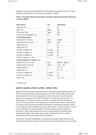 standards, while European Standard EN 590 applies throughout Europe. The most
important specifications in this standard are listed in Table 2.
Table 2. Essential data for diesel fuels, European Standard EN 590 (valid since
1 January 2000).
Requirements Unit Specification
Flame point, min. °C 55
Water, max. mg/kg 200
Sulfur content, max. mg/kg 350
Lubricity, wear scardiameter max. µm 460
For temperate climates:
Density (at 15 °C), min./max. kg/m3 820/845
Viscosity (at 40°C), min./max. mm2/s 2/4.5
Cetane number, min. – 51
Cetane index, min. – 46
up to 250 °C, distilled, max. % volume 65
up to 350 °C, distilled, min. % volume 85
up to 360 °C, distilled, min. % volume 95
CFPP1) in 6 classes A...F, max. °C +5 ...–20
For arctic climates (in 5 classes 0 ... 4):
Density (at 15 15°C), min./max. kg/m3 800/845 ... 800/840
Viscosity (at 40 °C), min./max. mm2/s 1.5/4 ... 1.2/4
Cetane number, min. – 49 ... 47
Cetane index, min. – 46 ... 43
up to 180 °C, distilled, max. % volume 10
up to 340 °C, distilled, min. % volume 95
CFPP1), max. °C –20 ... –44
1) Filtration limit.
Ignition quality, cetane number, cetane index
Because the diesel engine dispenses with an externally-supplied ignition spark, the
fuel must ignite spontaneously (auto-ignition) and with minimal delay (ignition lag)
when injected into the hot, compressed air in the combustion chamber. Ignition
quality is an expression of the fuel's suitability for spontaneous auto-ignition in a
diesel engine. The higher the cetane number, the greater the fuel's tendency to
ignite. The cetane number 100 is assigned to n-hexadecane (cetane), which ignites
very easily, while slow-burning methyl naphthalene is allocated the cetane number
0. The cetane number is determined using a test engine. A cetane number in excess
of 50 is desirable for optimal operation in modern engines (smooth operation,
emissions). High-quality diesel fuels contain a high proportion of paraffins with
elevated CN ratings. Conversely, the aromatic compounds found in cracked
components have a detrimental effect on ignitability.
Yet another indication of ignitabilty is provided by the cetane index, which can be
calculated on the basis of density and various points on the boiling curve. In contrast
页码，6/12
Materials
2008-1-30
file://D:boschboschdatenengstoffkundekraft.html
 