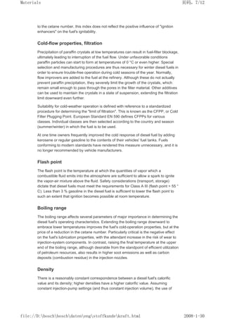 to the cetane number, this index does not reflect the positive influence of ignition
enhancers on the fuel's ignitability.
Cold-flow properties, filtration
Precipitation of paraffin crystals at low temperatures can result in fuel-filter blockage,
ultimately leading to interruption of the fuel flow. Under unfavorable conditions
paraffin particles can start to form at temperatures of 0 °C or even higher. Special
selection and manufacturing procedures are thus necessary for winter diesel fuels in
order to ensure trouble-free operation during cold seasons of the year. Normally,
flow improvers are added to the fuel at the refinery. Although these do not actually
prevent paraffin precipitation, they severely limit the growth of the crystals, which
remain small enough to pass through the pores in the filter material. Other additives
can be used to maintain the crystals in a state of suspension, extending the filtration
limit downward even further.
Suitability for cold-weather operation is defined with reference to a standardized
procedure for determining the limit of filtration. This is known as the CFPP, or Cold
Filter Plugging Point. European Standard EN 590 defines CFPPs for various
classes. Individual classes are then selected according to the country and season
(summer/winter) in which the fuel is to be used.
At one time owners frequently improved the cold response of diesel fuel by adding
kerosene or regular gasoline to the contents of their vehicles' fuel tanks. Fuels
conforming to modern standards have rendered this measure unnecessary, and it is
no longer recommended by vehicle manufacturers.
Flash point
The flash point is the temperature at which the quantities of vapor which a
combustible fluid emits into the atmosphere are sufficient to allow a spark to ignite
the vapor-air mixture above the fluid. Safety considerations (transport, storage)
dictate that diesel fuels must meet the requirements for Class A III (flash point  55 °
C). Less than 3 % gasoline in the diesel fuel is sufficient to lower the flash point to
such an extent that ignition becomes possible at room temperature.
Boiling range
The boiling range affects several parameters of major importance in determining the
diesel fuel's operating characteristics. Extending the boiling range downward to
embrace lower temperatures improves the fuel's cold-operation properties, but at the
price of a reduction in the cetane number. Particularly critical is the negative effect
on the fuel's lubrication properties, with the attendant increase in the risk of wear to
injection-system components. In contrast, raising the final temperature at the upper
end of the boiling range, although desirable from the standpoint of efficient utilization
of petroleum resources, also results in higher soot emissions as well as carbon
deposits (combustion residue) in the injection nozzles.
Density
There is a reasonably constant correspondence between a diesel fuel's calorific
value and its density; higher densities have a higher calorific value. Assuming
constant injection-pump settings (and thus constant injection volume), the use of
页码，7/12
Materials
2008-1-30
file://D:boschboschdatenengstoffkundekraft.html
 