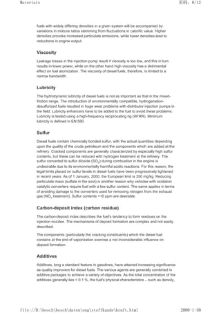 fuels with widely differing densities in a given system will be accompanied by
variations in mixture ratios stemming from fluctuations in calorific value. Higher
densities provoke increased particulate emissions, while lower densities lead to
reductions in engine output.
Viscosity
Leakage losses in the injection pump result if viscosity is too low, and this in turn
results in lower power, while on the other hand high viscosity has a detrimental
effect on fuel atomization. The viscosity of diesel fuels, therefore, is limited to a
narrow bandwidth.
Lubricity
The hydrodynamic lubricity of diesel fuels is not as important as that in the mixed-
friction range. The introduction of environmentally compatible, hydrogenation-
desulfurized fuels resulted in huge wear problems with distributor injection pumps in
the field. Lubricity enhancers have to be added to the fuel to avoid these problems.
Lubricity is tested using a high-frequency reciprocating rig (HFRR). Minimum
lubricity is defined in EN 590.
Sulfur
Diesel fuels contain chemically bonded sulfur, with the actual quantities depending
upon the quality of the crude petroleum and the components which are added at the
refinery. Cracked components are generally characterized by especially high sulfur
contents, but these can be reduced with hydrogen treatment at the refinery. The
sulfur converted to sulfur dioxide (SO2) during combustion in the engine is
undesirable due to its environmentally harmful acidic reactions. For this reason, the
legal limits placed on sulfur levels in diesel fuels have been progressively tightened
in recent years. As of 1 January, 2000, the European limit is 350 mg/kg. Reducing
particulate mass (sulfate in the soot) is another reason why vehicles with oxidation
catalytic converters require fuel with a low sulfur content. The same applies in terms
of avoiding damage to the converters used for removing nitrogen from the exhaust
gas (NOx treatment). Sulfur contents 10 ppm are desirable.
Carbon-deposit index (carbon residue)
The carbon-deposit index describes the fuel's tendency to form residues on the
injection nozzles. The mechanisms of deposit formation are complex and not easily
described.
The components (particularly the cracking constituents) which the diesel fuel
contains at the end of vaporization exercise a not inconsiderable influence on
deposit formation.
Additives
Additives, long a standard feature in gasolines, have attained increasing significance
as quality improvers for diesel fuels. The various agents are generally combined in
additive packages to achieve a variety of objectives. As the total concentration of the
additives generally lies  0.1 %, the fuel's physical characteristics – such as density,
页码，8/12
Materials
2008-1-30
file://D:boschboschdatenengstoffkundekraft.html
 