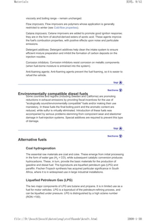 viscosity and boiling range – remain unchanged.
Flow improvers: Flow improvers are polymers whose application is generally
restricted to winter (see Cold-flow properties).
Cetane improvers: Cetane improvers are added to promote good ignition response;
they are in the form of alcohol-derived esters of azotic acid. These agents improve
the fuel's combustion properties, with positive effects upon noise and particulate
emissions.
Detergent additives: Detergent additives help clean the intake system to ensure
efficient mixture preparation and inhibit the formation of carbon deposits on the
injection nozzles.
Corrosion inhibitors: Corrosion inhibitors resist corrosion on metallic components
(when fuel-borne moisture is entrained into the system).
Anti-foaming agents: Anti-foaming agents prevent the fuel foaming, so it is easier to
refuel the vehicle.
Environmentally compatible diesel fuels
Some countries and regions (including Sweden and California) are promoting
reductions in exhaust emissions by providing fiscal incentives for the use of
ecologically sound/environmentally compatible fuels and/or making their use
mandatory. In these fuels the final boiling point and the aromatic content are
reduced, while sulfur is virtually eliminated. Introduction of these fuels was
accompanied by serious problems stemming from component wear and elastomer
damage in fuel-injection systems. Special additives are required to prevent this type
of damage.
Alternative fuels
Coal hydrogenation
The essential raw materials are coal and coke. These emerge from initial processing
in the form of water gas (H2 + CO), while subsequent catalytic conversion produces
hydrocarbons. These, in turn, provide the basic materials for the production of
gasoline and diesel fuel. The byproducts are liquefied petroleum gas (LPG) and
paraffin. Fischer-Tropsch synthesis has acquired particular significance in South
Africa, where it is in widespread use in large industrial installations.
Liquefied Petroleum Gas (LPG)
The two major components of LPG are butane and propane. It is in limited use as a
fuel for motor vehicles. LPG is a byproduct of the petroleum-refining process, and
can be liquefied under pressure. LPG is distinguished by a high octane number
(RON 100).
页码，9/12
Materials
2008-1-30
file://D:boschboschdatenengstoffkundekraft.html
 