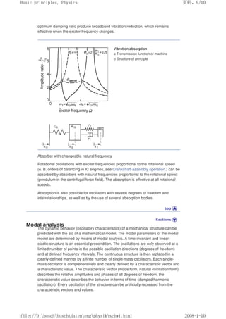 optimum damping ratio produce broadband vibration reduction, which remains
effective when the exciter frequency changes.
Vibration absorption
a Transmission function of machine
b Structure of principle
Absorber with changeable natural frequency
Rotational oscillations with exciter frequencies proportional to the rotational speed
(e. B. orders of balancing in IC engines, see Crankshaft-assembly operation.) can be
absorbed by absorbers with natural frequencies proportional to the rotational speed
(pendulum in the centrifugal force field). The absorption is effective at all rotational
speeds.
Absorption is also possible for oscillators with several degrees of freedom and
interrelationships, as well as by the use of several absorption bodies.
Modal analysis
The dynamic behavior (oscillatory characteristics) of a mechanical structure can be
predicted with the aid of a mathematical model. The model parameters of the modal
model are determined by means of modal analysis. A time-invariant and linear-
elastic structure is an essential precondition. The oscillations are only observed at a
limited number of points in the possible oscillation directions (degrees of freedom)
and at defined frequency intervals. The continuous structure is then replaced in a
clearly-defined manner by a finite number of single-mass oscillators. Each single-
mass oscillator is comprehensively and clearly defined by a characteristic vector and
a characteristic value. The characteristic vector (mode form, natural oscillation form)
describes the relative amplitudes and phases of all degrees of freedom, the
characteristic value describes the behavior in terms of time (damped harmonic
oscillation). Every oscillation of the structure can be artificially recreated from the
characteristic vectors and values.
页码，9/10
Basic principles, Physics
2008-1-10
file://D:boschboschdatenengphysikschwi.html
 