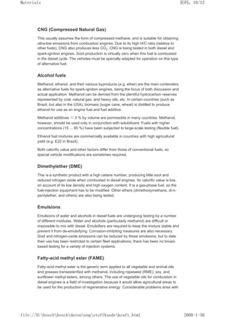 CNG (Compressed Natural Gas)
This usually assumes the form of compressed methane, and is suitable for obtaining
ultra-low emissions from combustion engines. Due to its high H/C ratio (relative to
other fuels), CNG also produces less CO2. CNG is being tested in both diesel and
spark-ignition engines. Soot production is virtually zero when this fuel is combusted
in the diesel cycle. The vehicles must be specially adapted for operation on this type
of alternative fuel.
Alcohol fuels
Methanol, ethanol, and their various byproducts (e.g. ether) are the main contenders
as alternative fuels for spark-ignition engines, being the focus of both discussion and
actual application. Methanol can be derived from the plentiful hydrocarbon reserves
represented by coal, natural gas, and heavy oils, etc. In certain countries (such as
Brazil, but also in the USA), biomass (sugar cane, wheat) is distilled to produce
ethanol for use as an engine fuel and fuel additive.
Methanol additives ≤ 3 % by volume are permissible in many countries. Methanol,
however, should be used only in conjunction with solubilizers. Fuels with higher
concentrations (15 ... 85 %) have been subjected to large-scale testing (flexible fuel).
Ethanol fuel mixtures are commercially available in countries with high agricultural
yield (e.g. E22 in Brazil).
Both calorific value and other factors differ from those of conventional fuels, so
special vehicle modifications are sometimes required.
Dimethylether (DME)
This is a synthetic product with a high cetane number, producing little soot and
reduced nitrogen oxide when combusted in diesel engines. Its calorific value is low,
on account of its low density and high oxygen content. It is a gas-phase fuel, so the
fuel-injection equipment has to be modified. Other ethers (dimethoxymethane, di-n-
pentylether, and others) are also being tested.
Emulsions
Emulsions of water and alcohols in diesel fuels are undergoing testing by a number
of different institutes. Water and alcohols (particularly methanol) are difficult or
impossible to mix with diesel. Emulsifiers are required to keep the mixture stable and
prevent it from de-emulsifying. Corrosion-inhibiting measures are also necessary.
Soot and nitrogen-oxide emissions can be reduced by these emulsions, but to date
their use has been restricted to certain fleet applications; there has been no broad-
based testing for a variety of injection systems.
Fatty-acid methyl ester (FAME)
Fatty-acid methyl ester is the generic term applied to all vegetable and animal oils
and greases transesterified with methanol, including rapeseed (RME), soy, and
sunflower methyl esters, among others. The use of vegetable oils for combustion in
diesel engines is a field of investigation because it would allow agricultural areas to
be used for the production of regenerative energy. Considerable problems arise with
页码，10/12
Materials
2008-1-30
file://D:boschboschdatenengstoffkundekraft.html
 