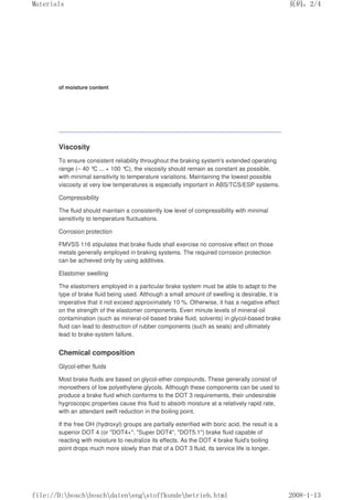 of moisture content
Viscosity
To ensure consistent reliability throughout the braking system's extended operating
range (– 40 °C ... + 100 °
C), the viscosity should remain as constant as possible,
with minimal sensitivity to temperature variations. Maintaining the lowest possible
viscosity at very low temperatures is especially important in ABS/TCS/ESP systems.
Compressibility
The fluid should maintain a consistently low level of compressibility with minimal
sensitivity to temperature fluctuations.
Corrosion protection
FMVSS 116 stipulates that brake fluids shall exercise no corrosive effect on those
metals generally employed in braking systems. The required corrosion protection
can be achieved only by using additives.
Elastomer swelling
The elastomers employed in a particular brake system must be able to adapt to the
type of brake fluid being used. Although a small amount of swelling is desirable, it is
imperative that it not exceed approximately 10 %. Otherwise, it has a negative effect
on the strength of the elastomer components. Even minute levels of mineral-oil
contamination (such as mineral-oil-based brake fluid, solvents) in glycol-based brake
fluid can lead to destruction of rubber components (such as seals) and ultimately
lead to brake-system failure.
Chemical composition
Glycol-ether fluids
Most brake fluids are based on glycol-ether compounds. These generally consist of
monoethers of low polyethylene glycols. Although these components can be used to
produce a brake fluid which conforms to the DOT 3 requirements, their undesirable
hygroscopic properties cause this fluid to absorb moisture at a relatively rapid rate,
with an attendant swift reduction in the boiling point.
If the free OH (hydroxyl) groups are partially esterified with boric acid, the result is a
superior DOT 4 (or DOT4+, Super DOT4, DOT5.1) brake fluid capable of
reacting with moisture to neutralize its effects. As the DOT 4 brake fluid's boiling
point drops much more slowly than that of a DOT 3 fluid, its service life is longer.
页码，2/4
Materials
2008-1-13
file://D:boschboschdatenengstoffkundebetrieb.html
 