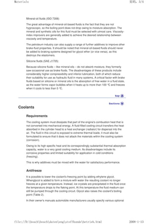 Mineral-oil fluids (ISO 7308)
The great advantage of mineral-oil-based fluids is the fact that they are not
hygroscopic, so the boiling point does not drop owing to moisture absorption. The
mineral and synthetic oils for this fluid must be selected with utmost care. Viscosity-
index improvers are generally added to achieve the desired relationship between
viscosity and temperature.
The petroleum industry can also supply a range of further additives to improve other
brake-fluid properties. It should be noted that mineral-oil-based fluids should never
be added to braking systems designed for glycol ether (or vice versa), as this
destroys the elastomers.
Silicone fluids (SAE J1705)
Because silicone fluids – like mineral oils – do not absorb moisture, they formerly
saw occasional use as brake fluids. The disadvantages of these products include
considerably higher compressibility and inferior lubrication, both of which reduce
their suitability for use as hydraulic fluid in many systems. A critical factor with brake
fluids based on silicone or mineral oils is the absorption of free water in a fluid state,
as the water forms vapor bubbles when it heats up to more than 100 °
C and freezes
when it cools to less than 0 °
C.
Coolants
Requirements
The cooling system must dissipate that part of the engine's combustion heat that is
not converted into mechanical energy. A fluid-filled cooling circuit transfers the heat
absorbed in the cylinder head to a heat exchanger (radiator) for dispersal into the
air. The fluid in this circuit is exposed to extreme thermal loads; it must also be
formulated to ensure that it does not attack the materials within the cooling system
(corrosion).
Owing to its high specific heat and its correspondingly substantial thermal-absorption
capacity, water is a very good cooling medium. Its disadvantages include its
corrosive properties and limited suitability for application in cold conditions
(freezing).
This is why additives must be mixed with the water for satisfactory performance.
Antifreeze
It is possible to lower the coolant's freezing point by adding ethylene glycol.
Whenglycol is added to form a mixture with water the resulting coolant no longer
freezes at a given temperature. Instead, ice crystals are precipitated in the fluid once
the temperature drops to the flaking point. At this temperature the fluid medium can
still be pumped through the cooling circuit. Glycol also raises the coolant's boiling
point (Table 2).
In their owner's manuals automobile manufacturers usually specify various optional
页码，3/4
Materials
2008-1-13
file://D:boschboschdatenengstoffkundebetrieb.html
 