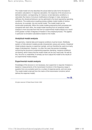 The modal model not only describes the actual state but also forms the basis for
simulation calculations: In response calculation, the response of the structure to a
defined excitation, corresponding, for instance, to test laboratory conditions, is
calculated. By means of structure modifications (changes in mass, damping or
stiffness) the vibrational behavior can be optimized to the level required by operating
conditions. The substructure coupling process collates modal models of various
structures, for example, into one overall model. The modal model can be
constructed analytically. When the modal models produced by both processes are
compared with each other, the modal model resulting from an analytical modal
analysis is more accurate than that from an experimental modal analysis as a result
of the greater number of degrees of freedom in the analytical process. This applies
in particular to simulation calculations based on the model.
Analytical modal analysis
The geometry, material data and marginal conditions must be known. Multibody-
system or finite-element models provide characteristic values and vectors. Analytical
modal analysis requires no specimen sample, and can therefore be used at an early
stage of development. However, it is often the case that precise knowledge
concerning the structure's fundamental properties (damping, marginal conditions)
are lacking, which means that the modal model can be very inaccurate. As well as
this, the error is unidentified. A remedy can be to adjust the model to the results of
an experimental modal analysis.
Experimental modal analysis
Knowledge of the structure is not necessary, but a specimen is required. Analysis is
based on measurements of the transmission functions in the frequency range in
question from one excitation point to a number of response points, and vice versa.
The modal model is derived from the matrix of the transmission functions (which
defines the response model).
All rights reserved. © Robert Bosch GmbH, 2002
页码，10/10
Basic principles, Physics
2008-1-10
file://D:boschboschdatenengphysikschwi.html
 
