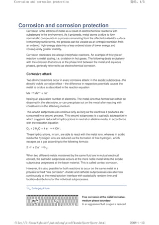 Corrosion and corrosion protection
Corrosion is the attrition of metal as a result of electrochemical reactions with
substances in the environment. As it proceeds, metal atoms oxidize to form
nonmetallic compounds in a process emanating from the affected material's surface.
In thermodynamic terms, the process can be viewed as an entropic transition from
an ordered, high-energy state into a less-ordered state of lower energy and
consequently greater stability.
Corrosion processes are always interphase reactions. An example of this type of
reaction is metal scaling, i.e. oxidation in hot gases. The following deals exclusively
with the corrosion that occurs at the phase limit between the metal and aqueous
phases, generally referred to as electrochemical corrosion.
Corrosive attack
Two distinct reactions occur in every corrosive attack: in the anodic subprocess– the
directly visible corrosive effect – the difference in respective potentials causes the
metal to oxidize as described in the reaction equation
Me →Men+ + ne–
freeing an equivalent number of electrons. The metal ions thus formed can either be
dissolved in the electrolyte, or can precipitate out on the metal after reacting with
constituents in the attacking medium.
This anodic subprocess can continue only as long as the electrons it produces are
consumed in a second process. This second subprocess is a cathodic subreaction in
which oxygen is reduced to hydroxyl ions in neutral or alkaline media, in accordance
with the reduction equation
O2 + 2 H2O + 4 e– →4 OH–.
These hydroxyl ions, in turn, are able to react with the metal ions, whereas in acidic
media the hydrogen ions are reduced via the formation of free hydrogen, which
escapes as a gas according to the following formula:
2 H+ + 2 e– →H2.
When two different metals moistened by the same fluid are in mutual electrical
contact, the cathodic subprocess occurs at the more noble metal while the anodic
subprocess progresses at the baser material. This is called contact corrosion.
However, it is also possible for both reactions to occur on the same metal in a
process termed free corrosion. Anodic and cathodic subprocesses can alternate
continuously at the metal/solution interface with statistically random time and
location distributions for the individual subprocesses.
Enlarge picture
Free corrosion at the metal/corrosive-
medium phase boundary
In an aggressive fluid, oxygen is reduced
页码，1/5
Corrosion and corrosion protection
2008-1-13
file://D:boschboschdatenengstoffkundekorrkorr.html
 
