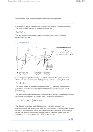 at the corroding metal and corrosion products are simultaneously formed.
Each of the individual subreactions corresponds to a partial current/voltage curve.
The total current is the sum of the two currents Ia and Ic:
Itotal = Ia + Ic
The two partial current/voltage curves combine to produce the cumulative
current/voltage curve.
Enlarge picture
Partial and cumulative
current/voltage curves for
free corrosion (left) and
contact corrosion (right)
If no voltage is supplied externally, i.e., in free corrosion, the system assumes a
state in which the anodic and cathodic partial currents are precisely balanced:
Ia = – Ic = Icorr
The anodic current is called the corrosion current Icorr, while the corresponding
potential at which this current compensation occurs is called the open-circuit
potential Ecorr.
The open-circuit potential is a mixed potential in which there is no equilibrium; matter
is converted continuously, as defined in the following general equation:
The above is essentially applicable for contact corrosion, although the
interrelationships are more complicated. In addition to pairs of partial current/voltage
curves for each of the two metals and the resulting two cumulative current/voltage
curves, the resultant total current/voltage curve for the entire system must be
considered as a value which can be measured externally.
页码，2/5
Corrosion and corrosion protection
2008-1-13
file://D:boschboschdatenengstoffkundekorrkorr.html
 