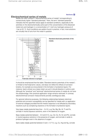 Electrochemical series of metals
Metals are often ranked in electrochemical series of metals corresponding to
consecutively higher standard potentials. Here, the term standard potential
indicates that the specified values apply to standard conditions, especially to the
activities (in the electrochemically active part of the concentration) of the dissolved
metal ions and hydrogen in a concentration of 1 mol/l at a hydrogen pressure of
1 bar at 25 °C. Such conditions are seldom found in practice; in fact, most solutions
are virtually free of ions from the metal in question.
Standard electrode potentials of the
metals
It should be emphasized that the table (Standard electric potentials of the metals)
is limited to thermodynamic values, and does not reflect the effects of corrosion
kinetics, for example as encountered in the formation of protective layers. For
instance, lead is shown as a base metal; as such it should dissolve in sulfuric acid.
Although the practical and technical electrochemical series of metals do not have
this disadvantage, their practical application range remains restricted. In contrast,
electrochemical corrosion measurements provide unambiguous data.
For general reference purposes, the following relationships between electrical
potential and corrosion susceptibility can be specified for metals with no application
of external voltages provided that the metal's response is not affected by secondary
reactions such as complexing reactions or the formation of protective layers:
Very base metals (potential less than – 0.4 V), e.g. Na, Mg, Be, Al, Ti and Fe,
corrode in neutral aqueous solutions, even in the absence of oxygen.
Base metals (potential between – 0.5 and 0 V), e.g. Cd, Co, Ni, Sn and Pb, corrode
in neutral aqueous solutions in the presence of oxygen, and corrode in acids to
produce hydrogen even in the absence of oxygen.
Semi-noble metals (potential between 0 and + 0.7 V). e.g. Cu, Hg and Ag, corrode
页码，3/5
Corrosion and corrosion protection
2008-1-13
file://D:boschboschdatenengstoffkundekorrkorr.html
 