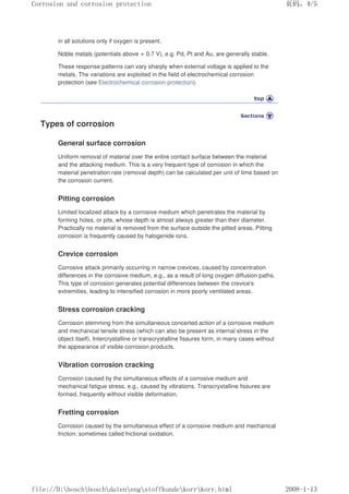 in all solutions only if oxygen is present.
Noble metals (potentials above + 0.7 V), e.g. Pd, Pt and Au, are generally stable.
These response patterns can vary sharply when external voltage is applied to the
metals. The variations are exploited in the field of electrochemical corrosion
protection (see Electrochemical corrosion protection).
Types of corrosion
General surface corrosion
Uniform removal of material over the entire contact surface between the material
and the attacking medium. This is a very frequent type of corrosion in which the
material penetration rate (removal depth) can be calculated per unit of time based on
the corrosion current.
Pitting corrosion
Limited localized attack by a corrosive medium which penetrates the material by
forming holes, or pits, whose depth is almost always greater than their diameter.
Practically no material is removed from the surface outside the pitted areas. Pitting
corrosion is frequently caused by halogenide ions.
Crevice corrosion
Corrosive attack primarily occurring in narrow crevices, caused by concentration
differences in the corrosive medium, e.g., as a result of long oxygen diffusion paths.
This type of corrosion generates potential differences between the crevice's
extremities, leading to intensified corrosion in more poorly ventilated areas.
Stress corrosion cracking
Corrosion stemming from the simultaneous concerted action of a corrosive medium
and mechanical tensile stress (which can also be present as internal stress in the
object itself). Intercrystalline or transcrystalline fissures form, in many cases without
the appearance of visible corrosion products.
Vibration corrosion cracking
Corrosion caused by the simultaneous effects of a corrosive medium and
mechanical fatigue stress, e.g., caused by vibrations. Transcrystalline fissures are
formed, frequently without visible deformation.
Fretting corrosion
Corrosion caused by the simultaneous effect of a corrosive medium and mechanical
friction; sometimes called frictional oxidation.
页码，4/5
Corrosion and corrosion protection
2008-1-13
file://D:boschboschdatenengstoffkundekorrkorr.html
 