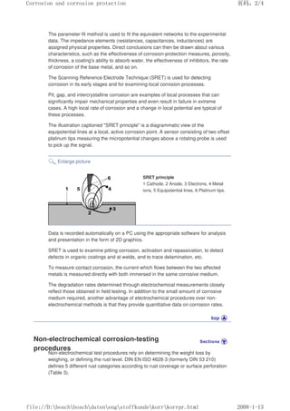 The parameter-fit method is used to fit the equivalent networks to the experimental
data. The impedance elements (resistances, capacitances, inductances) are
assigned physical properties. Direct conclusions can then be drawn about various
characteristics, such as the effectiveness of corrosion-protection measures, porosity,
thickness, a coating's ability to absorb water, the effectiveness of inhibitors, the rate
of corrosion of the base metal, and so on.
The Scanning Reference Electrode Technique (SRET) is used for detecting
corrosion in its early stages and for examining local corrosion processes.
Pit, gap, and intercrystalline corrosion are examples of local processes that can
significantly impair mechanical properties and even result in failure in extreme
cases. A high local rate of corrosion and a change in local potential are typical of
these processes.
The illustration captioned SRET principle is a diagrammatic view of the
equipotential lines at a local, active corrosion point. A sensor consisting of two offset
platinum tips measuring the micropotential changes above a rotating probe is used
to pick up the signal.
Enlarge picture
SRET principle
1 Cathode, 2 Anode, 3 Electrons, 4 Metal
ions, 5 Equipotential lines, 6 Platinum tips.
Data is recorded automatically on a PC using the appropriate software for analysis
and presentation in the form of 2D graphics.
SRET is used to examine pitting corrosion, activation and repassivation, to detect
defects in organic coatings and at welds, and to trace delamination, etc.
To measure contact corrosion, the current which flows between the two affected
metals is measured directly with both immersed in the same corrosive medium.
The degradation rates determined through electrochemical measurements closely
reflect those obtained in field testing. In addition to the small amount of corrosive
medium required, another advantage of electrochemical procedures over non-
electrochemical methods is that they provide quantitative data on corrosion rates.
Non-electrochemical corrosion-testing
procedures
Non-electrochemical test procedures rely on determining the weight loss by
weighing, or defining the rust level. DIN EN ISO 4628-3 (formerly DIN 53 210)
defines 5 different rust categories according to rust coverage or surface perforation
(Table 3).
页码，2/4
Corrosion and corrosion protection
2008-1-13
file://D:boschboschdatenengstoffkundekorrkorrpr.html
 