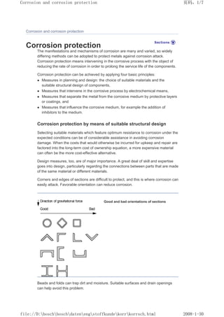 Corrosion and corrosion protection
Corrosion protection
The manifestations and mechanisms of corrosion are many and varied, so widely
differing methods can be adopted to protect metals against corrosion attack.
Corrosion protection means intervening in the corrosive process with the object of
reducing the rate of corrosion in order to prolong the service life of the components.
Corrosion protection can be achieved by applying four basic principles:
z Measures in planning and design: the choice of suitable materials and the
suitable structural design of components,
z Measures that intervene in the corrosive process by electrochemical means,
z Measures that separate the metal from the corrosive medium by protective layers
or coatings, and
z Measures that influence the corrosive medium, for example the addition of
inhibitors to the medium.
Corrosion protection by means of suitable structural design
Selecting suitable materials which feature optimum resistance to corrosion under the
expected conditions can be of considerable assistance in avoiding corrosion
damage. When the costs that would otherwise be incurred for upkeep and repair are
factored into the long-term cost of ownership equation, a more expensive material
can often be the more cost-effective alternative.
Design measures, too, are of major importance. A great deal of skill and expertise
goes into design, particularly regarding the connections between parts that are made
of the same material or different materials.
Corners and edges of sections are difficult to protect, and this is where corrosion can
easily attack. Favorable orientation can reduce corrosion.
Good and bad orientations of sections
Beads and folds can trap dirt and moisture. Suitable surfaces and drain openings
can help avoid this problem.
页码，1/7
Corrosion and corrosion protection
2008-1-30
file://D:boschboschdatenengstoffkundekorrkorrsch.html
 