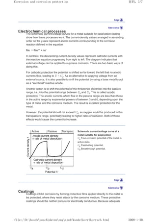 Electrochemical processes
The schematic current/voltage curves for a metal suitable for passivation coating
show how these processes work. The current-density values arranged in ascending
order on the y-axis represent anodic currents corresponding to the corrosion
reaction defined in the equation
Me → Men+ + ne–
In contrast, the descending current-density values represent cathodic currents with
the reaction equation progressing from right to left. The diagram indicates that
external voltage can be applied to suppress corrosion. There are two basic ways of
doing this:
For cathodic protection the potential is shifted so far toward the left that no anodic
currents flow, leading to U  Ua. As an alternative to applying voltage from an
external source, it is also possible to shift the potential by using a base metal to act
as a sacrificial reactive anode.
Another option is to shift the potential of the threatened electrode into the passive
range, i.e., into the potential range between Up and Ud. This is called anodic
protection. The anodic currents which flow in the passive range are less than those
in the active range by exponential powers of between 3 and 6, depending upon the
type of metal and the corrosive medium. The result is excellent protection for the
metal.
However, the potential should not exceed Ud, as oxygen would be produced in this
transpassive range, potentially leading to higher rates of oxidation. Both of these
effects would cause the current to increase.
Schematic current/voltage curve of a
metal suitable for passivation
Ua Free corrosion potential of the metal in
active state,
Up Passivating potential,
Ud Breakthrough potential.
Coatings
Coatings inhibit corrosion by forming protective films applied directly to the metal to
be protected, where they resist attack by the corrosive medium. These protective
coatings should be neither porous nor electrically conductive. Because adequate
页码，3/7
Corrosion and corrosion protection
2008-1-30
file://D:boschboschdatenengstoffkundekorrkorrsch.html
 