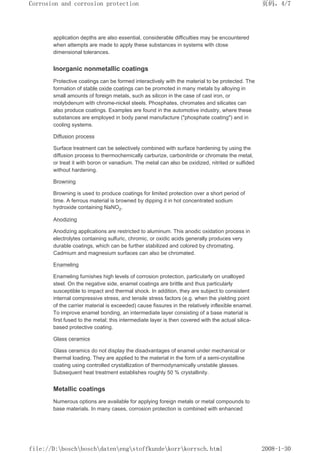 application depths are also essential, considerable difficulties may be encountered
when attempts are made to apply these substances in systems with close
dimensional tolerances.
Inorganic nonmetallic coatings
Protective coatings can be formed interactively with the material to be protected. The
formation of stable oxide coatings can be promoted in many metals by alloying in
small amounts of foreign metals, such as silicon in the case of cast iron, or
molybdenum with chrome-nickel steels. Phosphates, chromates and silicates can
also produce coatings. Examples are found in the automotive industry, where these
substances are employed in body panel manufacture (phosphate coating) and in
cooling systems.
Diffusion process
Surface treatment can be selectively combined with surface hardening by using the
diffusion process to thermochemically carburize, carbonitride or chromate the metal,
or treat it with boron or vanadium. The metal can also be oxidized, nitrited or sulfided
without hardening.
Browning
Browning is used to produce coatings for limited protection over a short period of
time. A ferrous material is browned by dipping it in hot concentrated sodium
hydroxide containing NaNO2.
Anodizing
Anodizing applications are restricted to aluminum. This anodic oxidation process in
electrolytes containing sulfuric, chromic, or oxidic acids generally produces very
durable coatings, which can be further stabilized and colored by chromating.
Cadmium and magnesium surfaces can also be chromated.
Enameling
Enameling furnishes high levels of corrosion protection, particularly on unalloyed
steel. On the negative side, enamel coatings are brittle and thus particularly
susceptible to impact and thermal shock. In addition, they are subject to consistent
internal compressive stress, and tensile stress factors (e.g. when the yielding point
of the carrier material is exceeded) cause fissures in the relatively inflexible enamel.
To improve enamel bonding, an intermediate layer consisting of a base material is
first fused to the metal; this intermediate layer is then covered with the actual silica-
based protective coating.
Glass ceramics
Glass ceramics do not display the disadvantages of enamel under mechanical or
thermal loading. They are applied to the material in the form of a semi-crystalline
coating using controlled crystallization of thermodynamically unstable glasses.
Subsequent heat treatment establishes roughly 50 % crystallinity.
Metallic coatings
Numerous options are available for applying foreign metals or metal compounds to
base materials. In many cases, corrosion protection is combined with enhanced
页码，4/7
Corrosion and corrosion protection
2008-1-30
file://D:boschboschdatenengstoffkundekorrkorrsch.html
 
